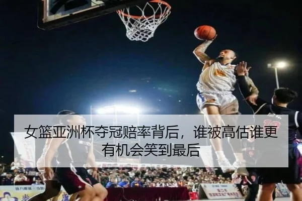 女篮亚洲杯夺冠赔率背后，谁被高估谁更有机会笑到最后