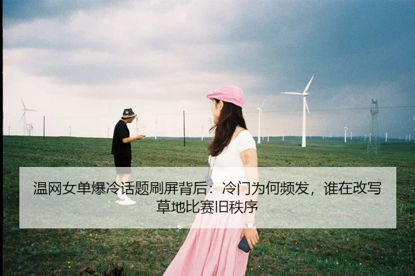温网女单爆冷话题刷屏背后：冷门为何频发，谁在改写草地比赛旧秩序
