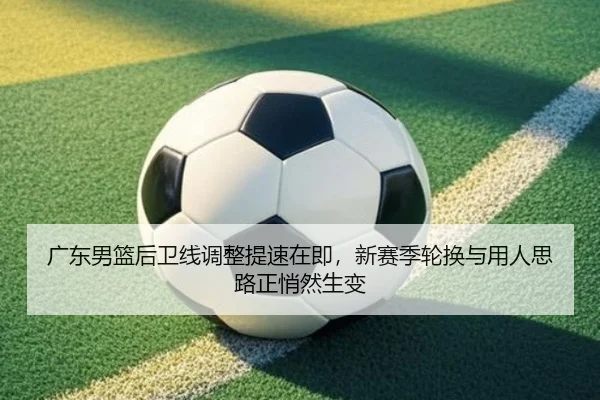 广东男篮后卫线调整提速在即，新赛季轮换与用人思路正悄然生变